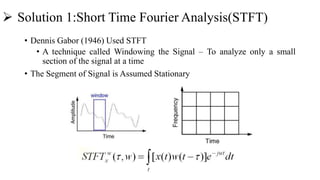  Solution 1:Short Time Fourier Analysis(STFT)
• Dennis Gabor (1946) Used STFT
• A technique called Windowing the Signal – To analyze only a small
section of the signal at a time
• The Segment of Signal is Assumed Stationary
 
