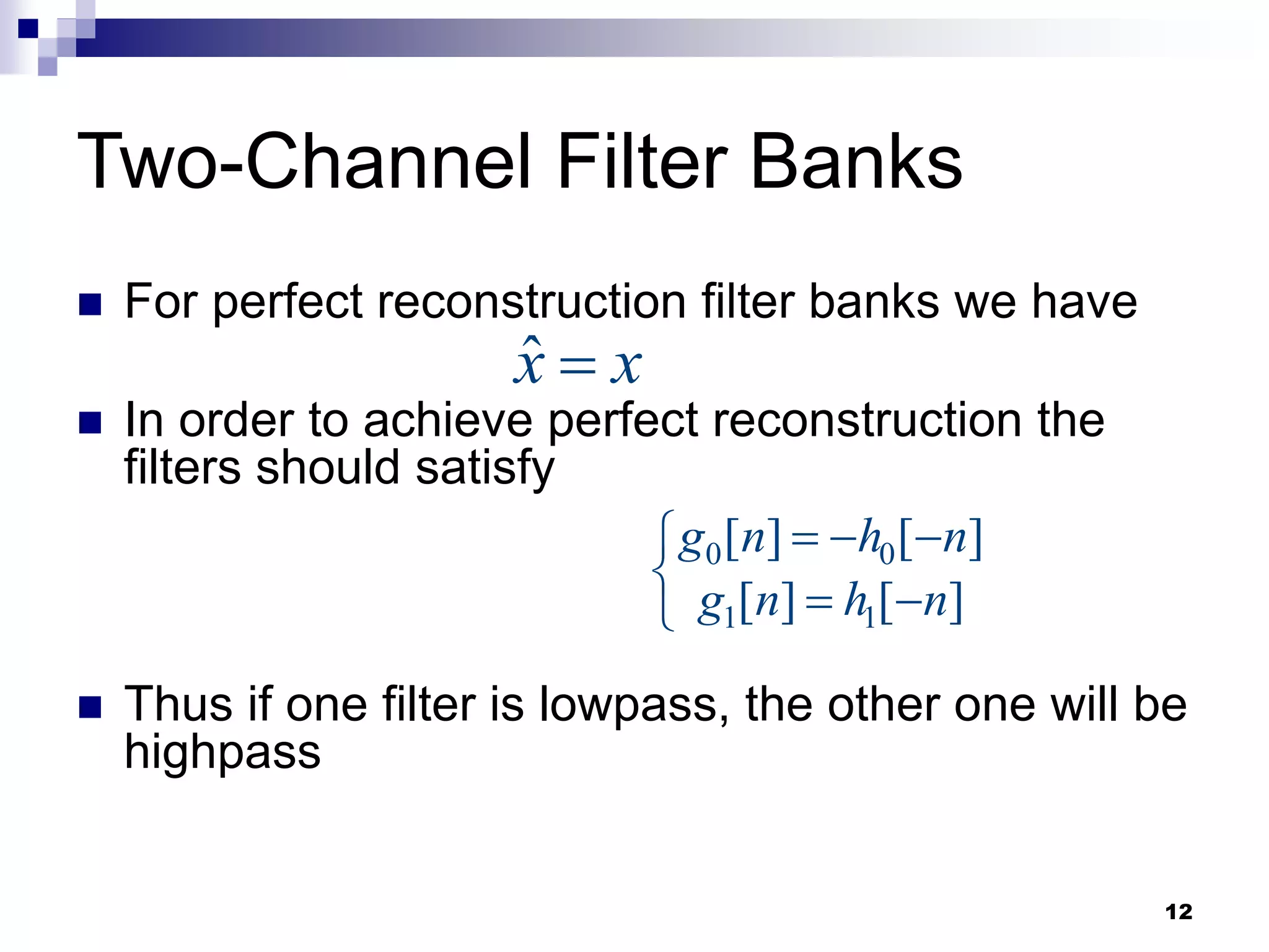 12
Two-Channel Filter Banks
 For perfect reconstruction filter banks we have
 In order to achieve perfect reconstruction the
filters should satisfy
 Thus if one filter is lowpass, the other one will be
highpass
x̂ x

0 0
1 1
[ ] [ ]
[ ] [ ]
g n h n
g n h n
  

  

 