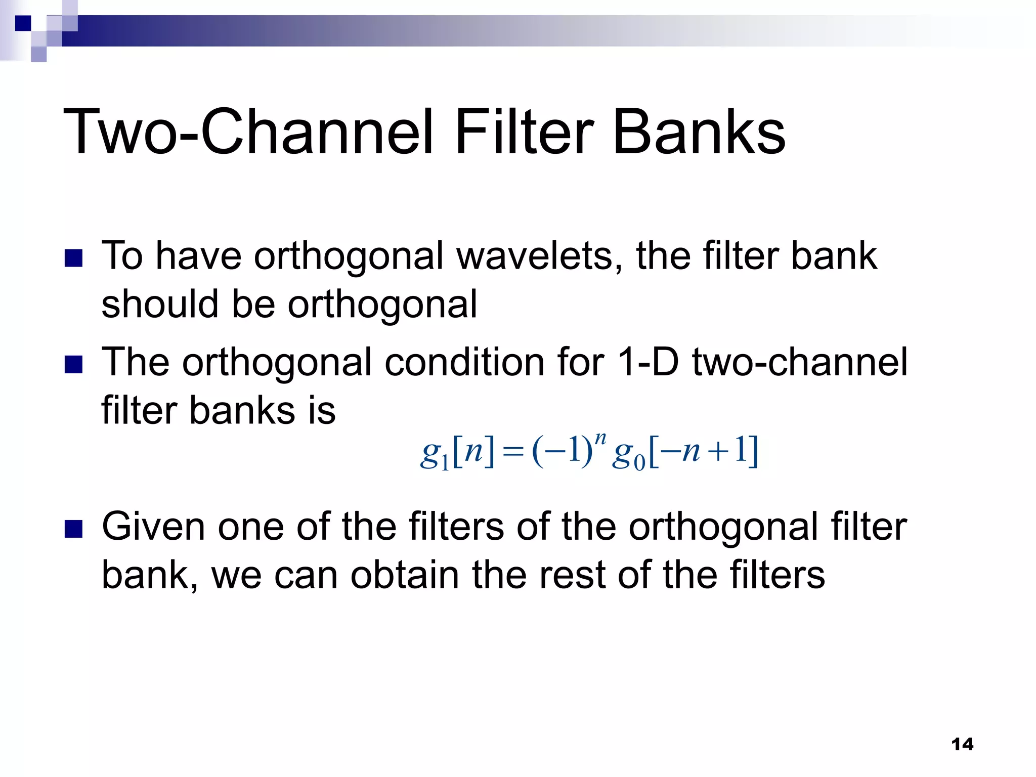 14
Two-Channel Filter Banks
 To have orthogonal wavelets, the filter bank
should be orthogonal
 The orthogonal condition for 1-D two-channel
filter banks is
 Given one of the filters of the orthogonal filter
bank, we can obtain the rest of the filters
1 0
[ ] ( 1) [ 1]
n
g n g n
   
 
