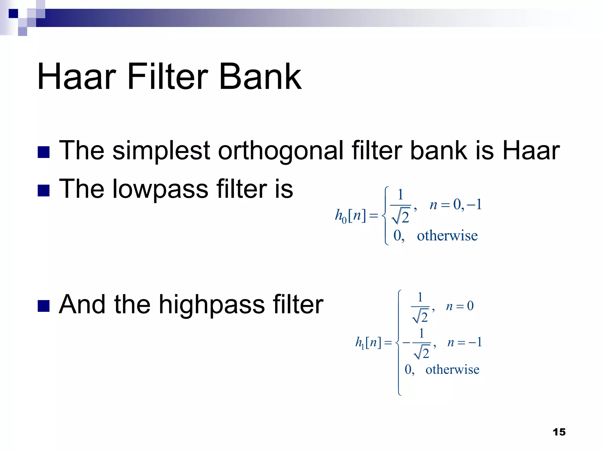 15
Haar Filter Bank
 The simplest orthogonal filter bank is Haar
 The lowpass filter is
 And the highpass filter
0
1
, 0, 1
[ ] 2
0, otherwise
n
h n

 

 


1
1
, 0
2
1
[ ] , 1
2
0, otherwise
n
h n n





   





 
