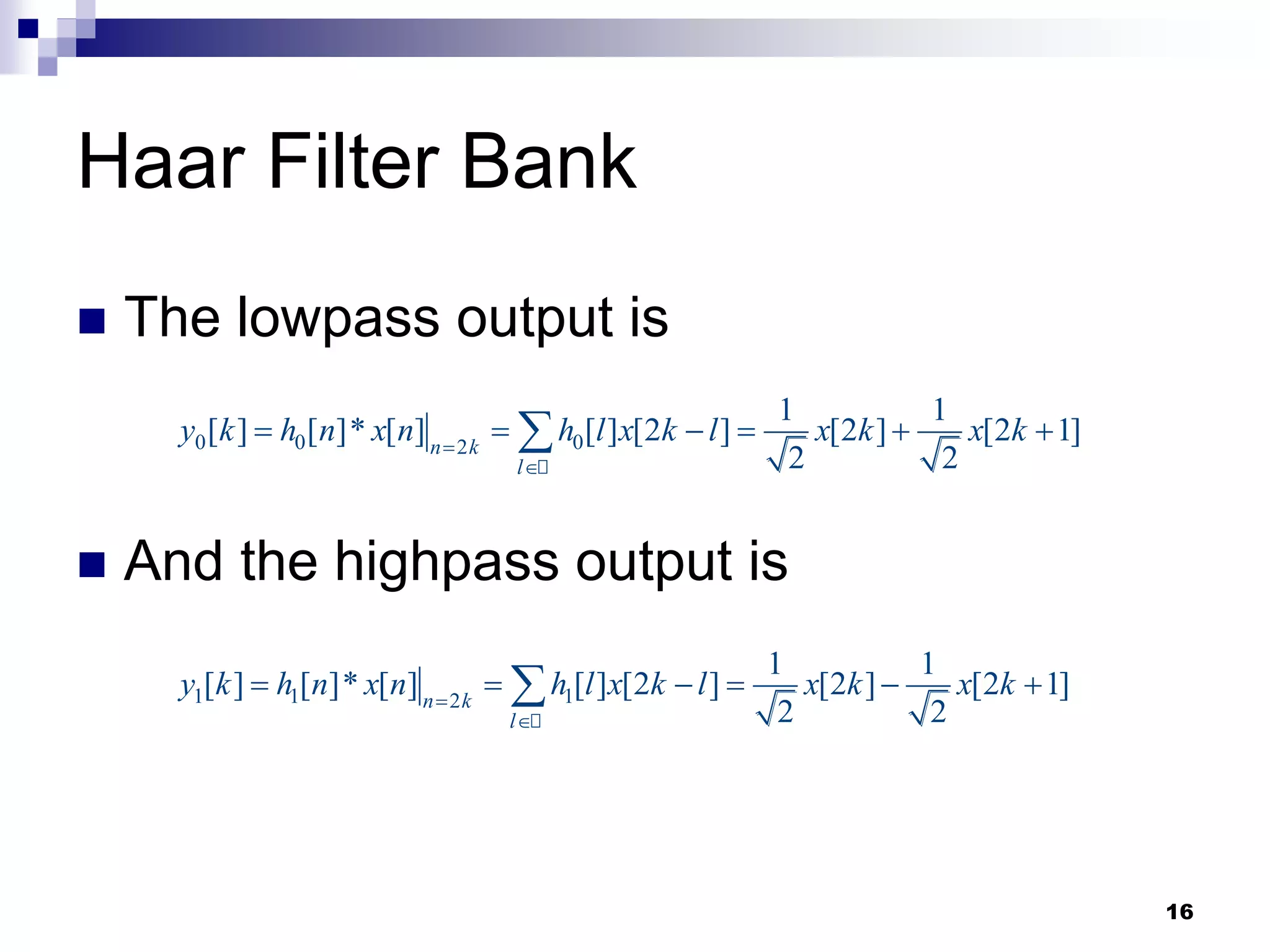 16
Haar Filter Bank
 The lowpass output is
 And the highpass output is
0 0 0
2
1 1
[ ] [ ]* [ ] [ ] [2 ] [2 ] [2 1]
2 2
n k
l
y k h n x n h l x k l x k x k


     

1 1 1
2
1 1
[ ] [ ]* [ ] [ ] [2 ] [2 ] [2 1]
2 2
n k
l
y k h n x n h l x k l x k x k


     

 