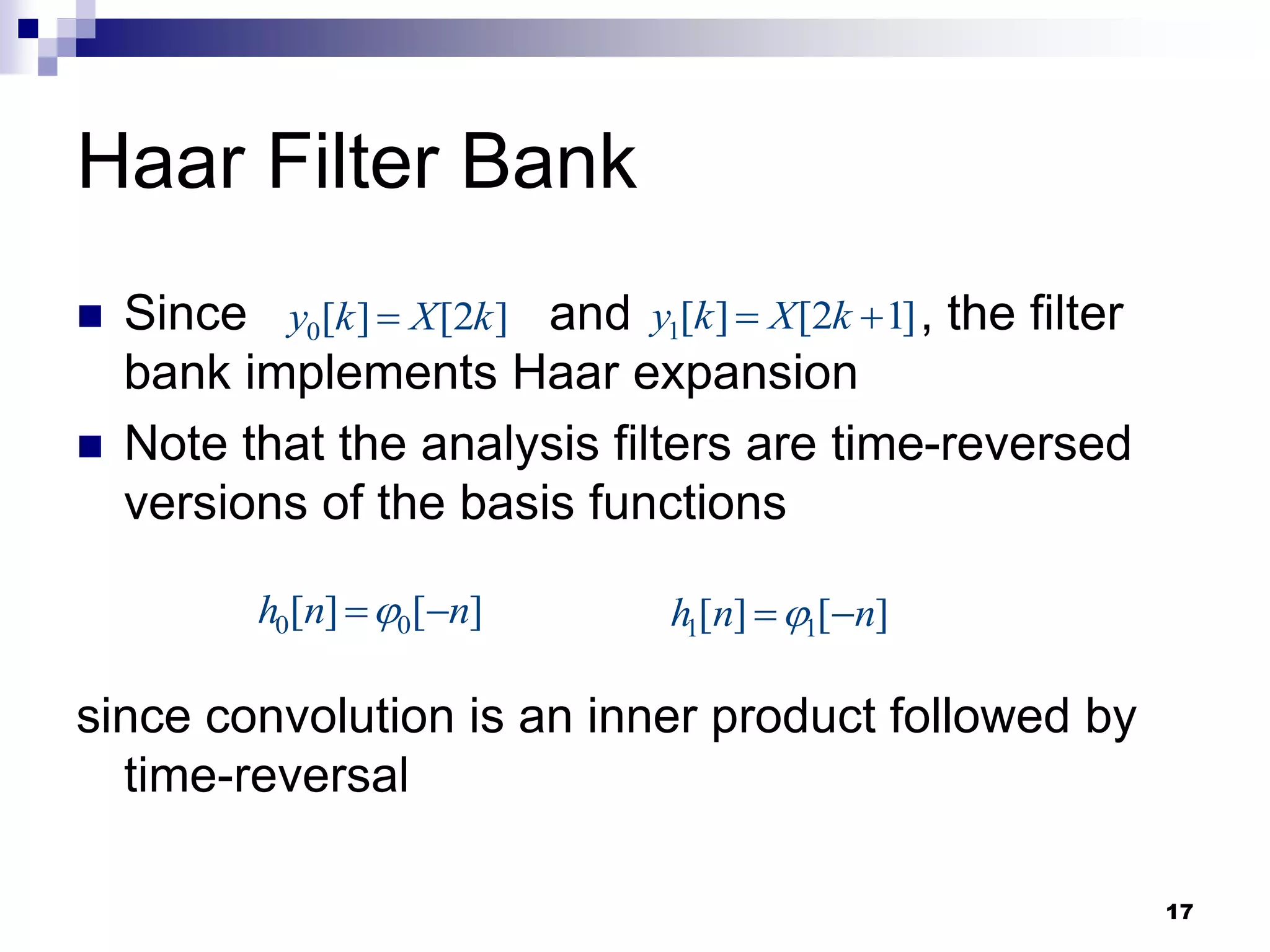 17
Haar Filter Bank
 Since and , the filter
bank implements Haar expansion
 Note that the analysis filters are time-reversed
versions of the basis functions
since convolution is an inner product followed by
time-reversal
0[ ] [2 ]
y k X k
 1[ ] [2 1]
y k X k
 
0 0
[ ] [ ]
h n n

  1 1
[ ] [ ]
h n n

 
 
