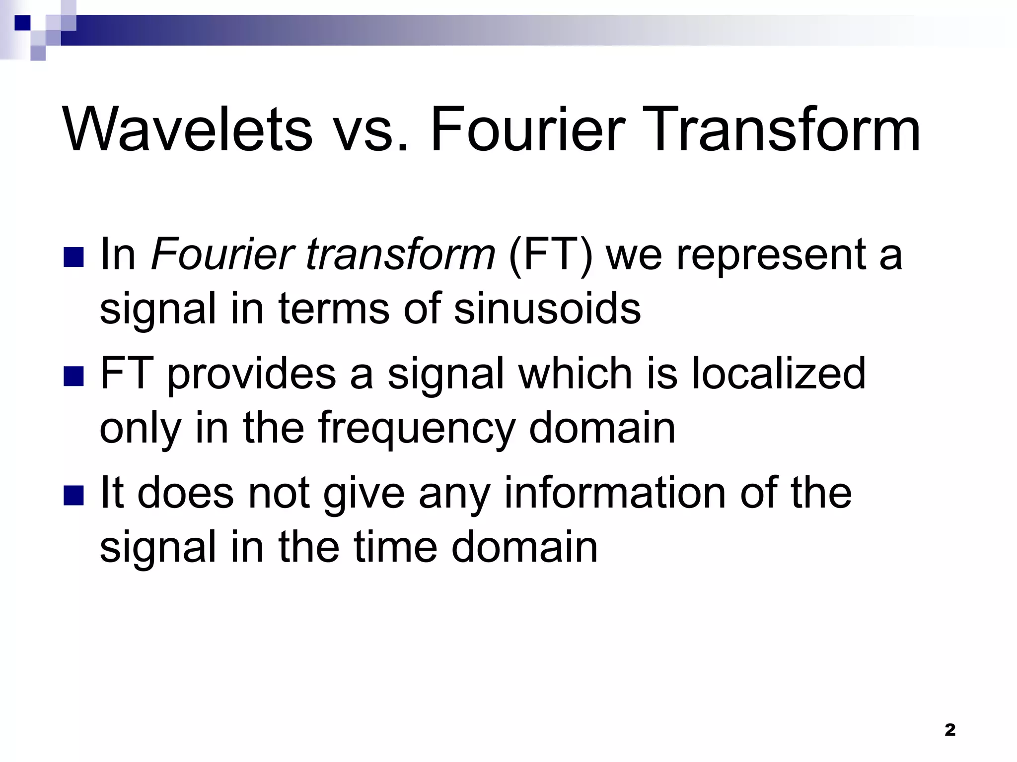 2
Wavelets vs. Fourier Transform
 In Fourier transform (FT) we represent a
signal in terms of sinusoids
 FT provides a signal which is localized
only in the frequency domain
 It does not give any information of the
signal in the time domain
 