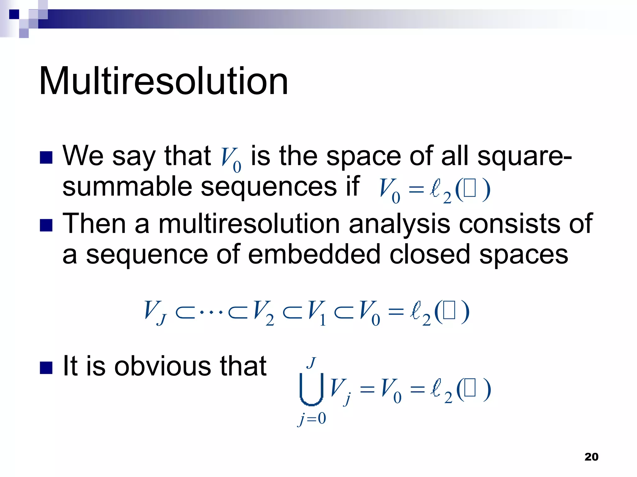 20
Multiresolution
 We say that is the space of all square-
summable sequences if
 Then a multiresolution analysis consists of
a sequence of embedded closed spaces
 It is obvious that
0
V
0 2( )
V 
2 1 0 2( )
J
V V V V
    
0 2
0
( )
J
j
j
V V

 
 