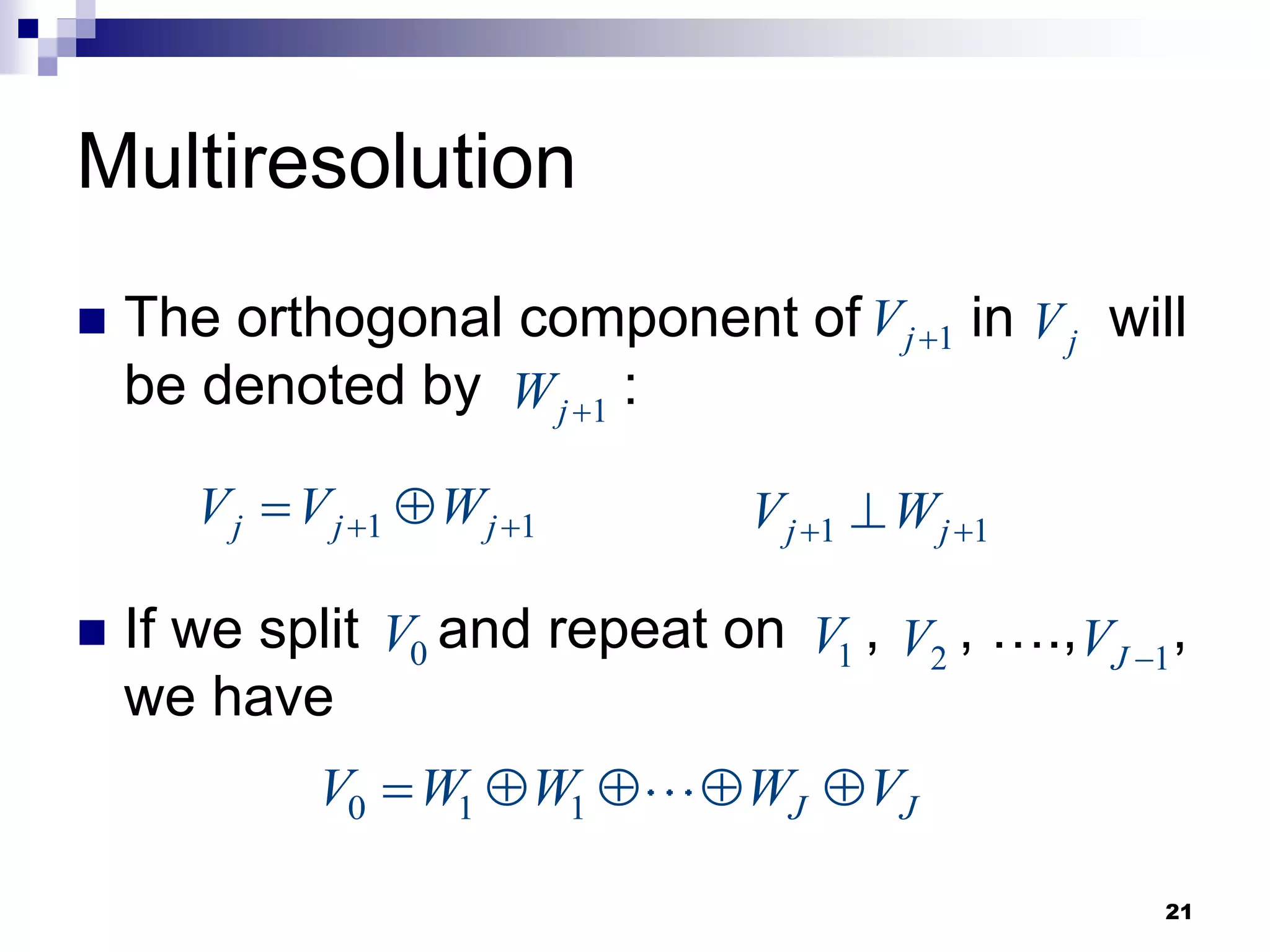21
Multiresolution
 The orthogonal component of in will
be denoted by :
 If we split and repeat on , , …., ,
we have
1
j
V 
1 1
j j j
V V W
 
 
j
V
1
j
W 
1 1
j j
V W
 

0
V 1
V 2
V 1
J
V 
0 1 1 J J
V W W W V
    
 