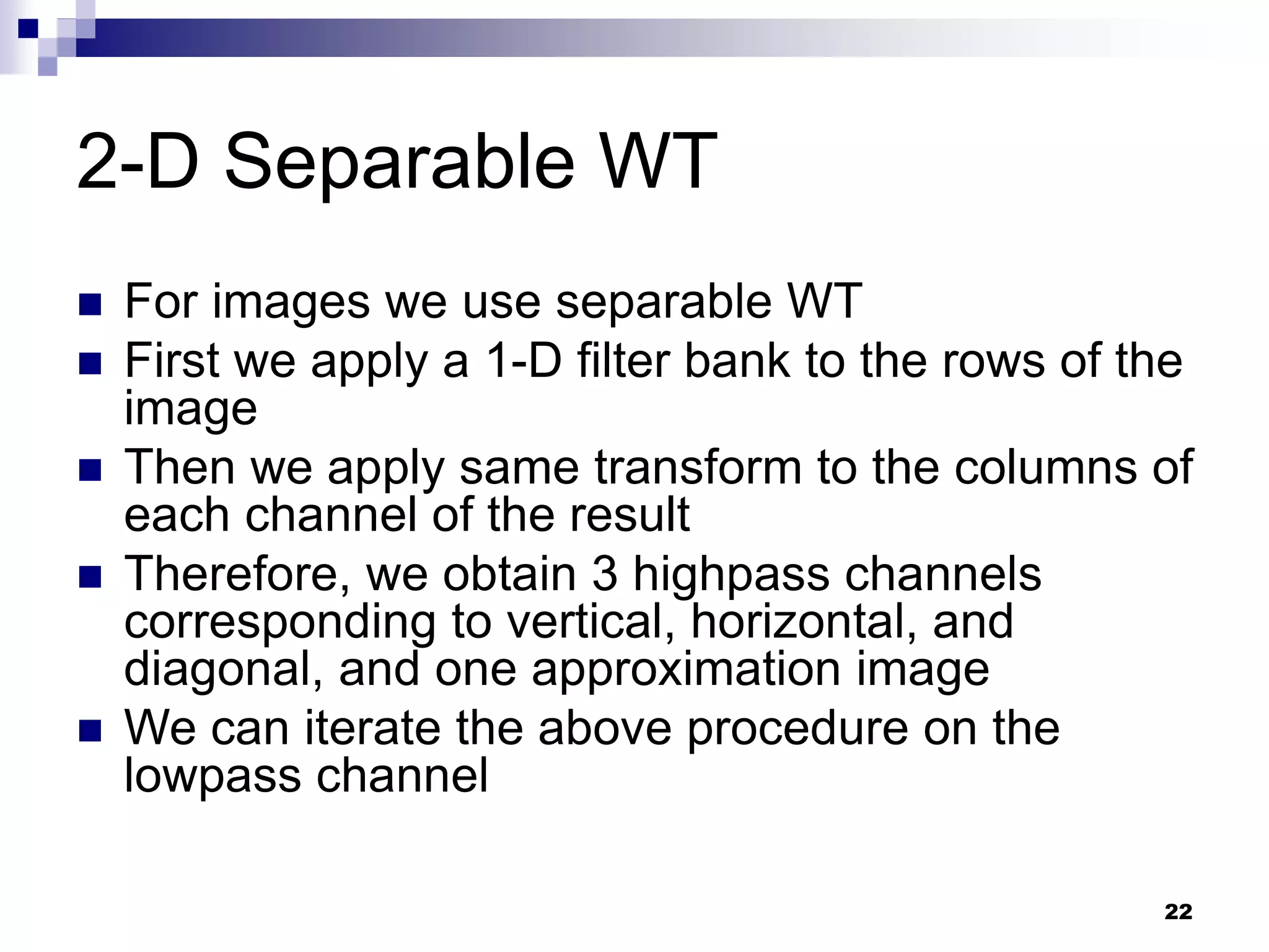22
2-D Separable WT
 For images we use separable WT
 First we apply a 1-D filter bank to the rows of the
image
 Then we apply same transform to the columns of
each channel of the result
 Therefore, we obtain 3 highpass channels
corresponding to vertical, horizontal, and
diagonal, and one approximation image
 We can iterate the above procedure on the
lowpass channel
 