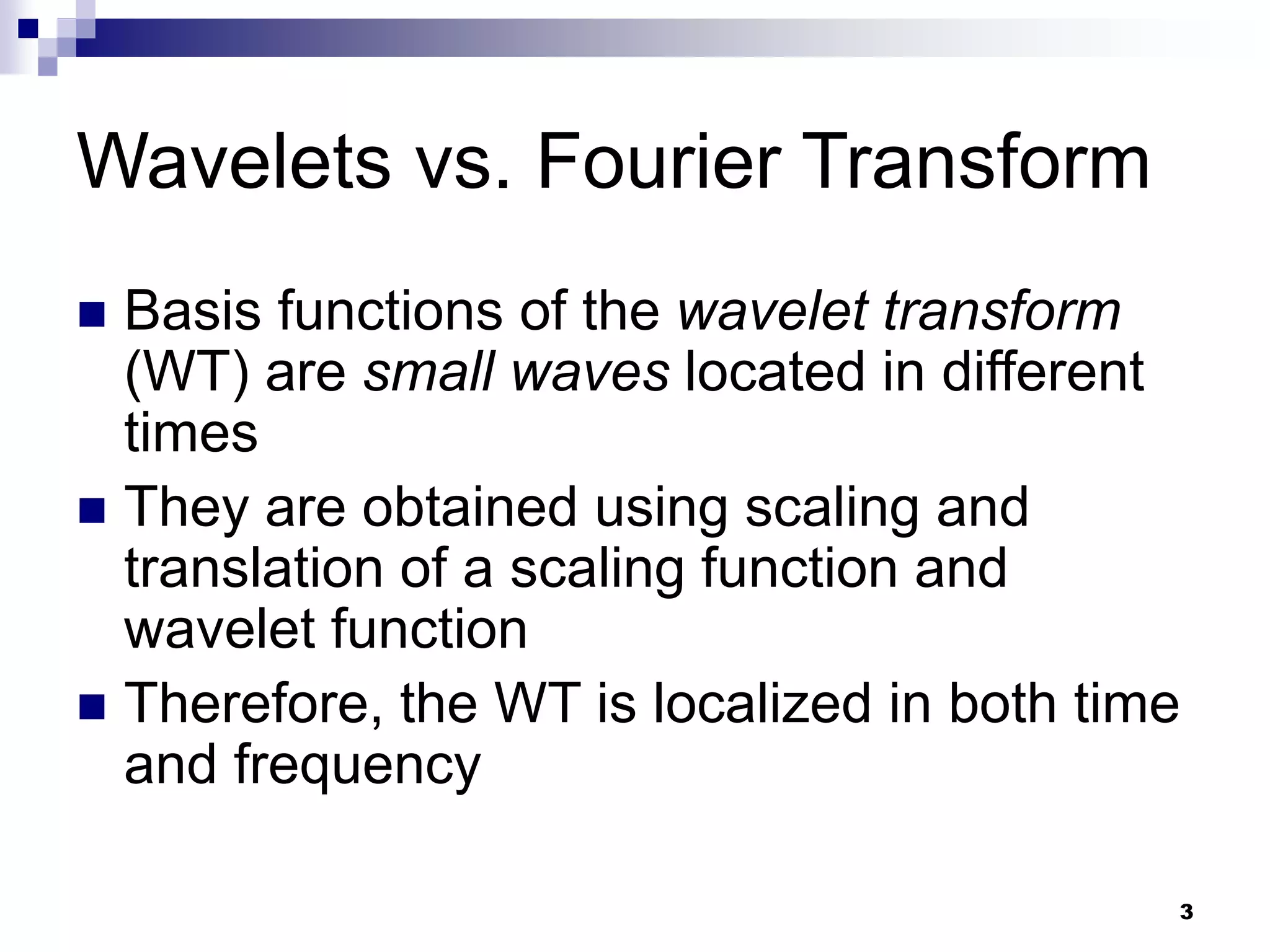 3
Wavelets vs. Fourier Transform
 Basis functions of the wavelet transform
(WT) are small waves located in different
times
 They are obtained using scaling and
translation of a scaling function and
wavelet function
 Therefore, the WT is localized in both time
and frequency
 