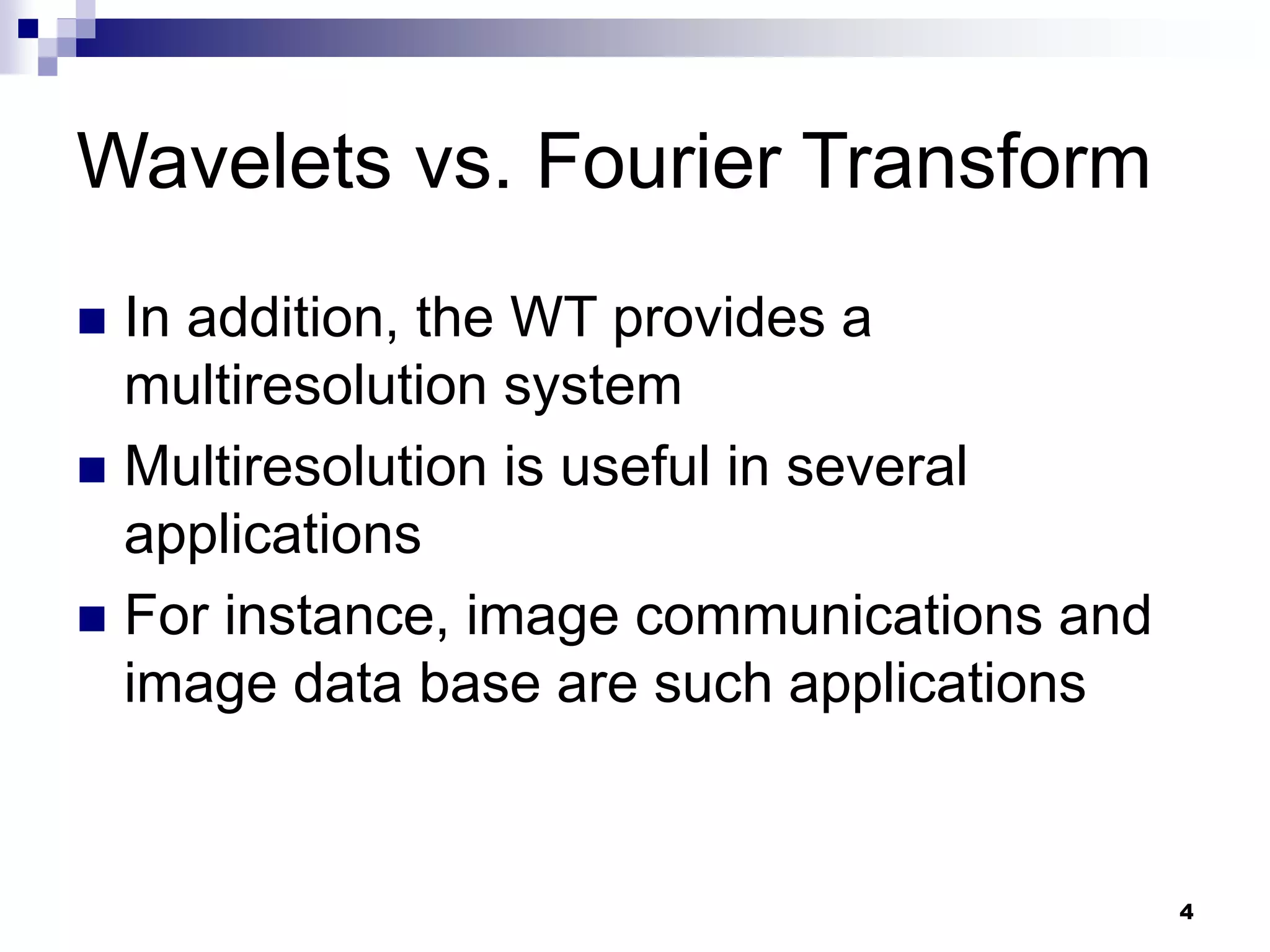 4
Wavelets vs. Fourier Transform
 In addition, the WT provides a
multiresolution system
 Multiresolution is useful in several
applications
 For instance, image communications and
image data base are such applications
 