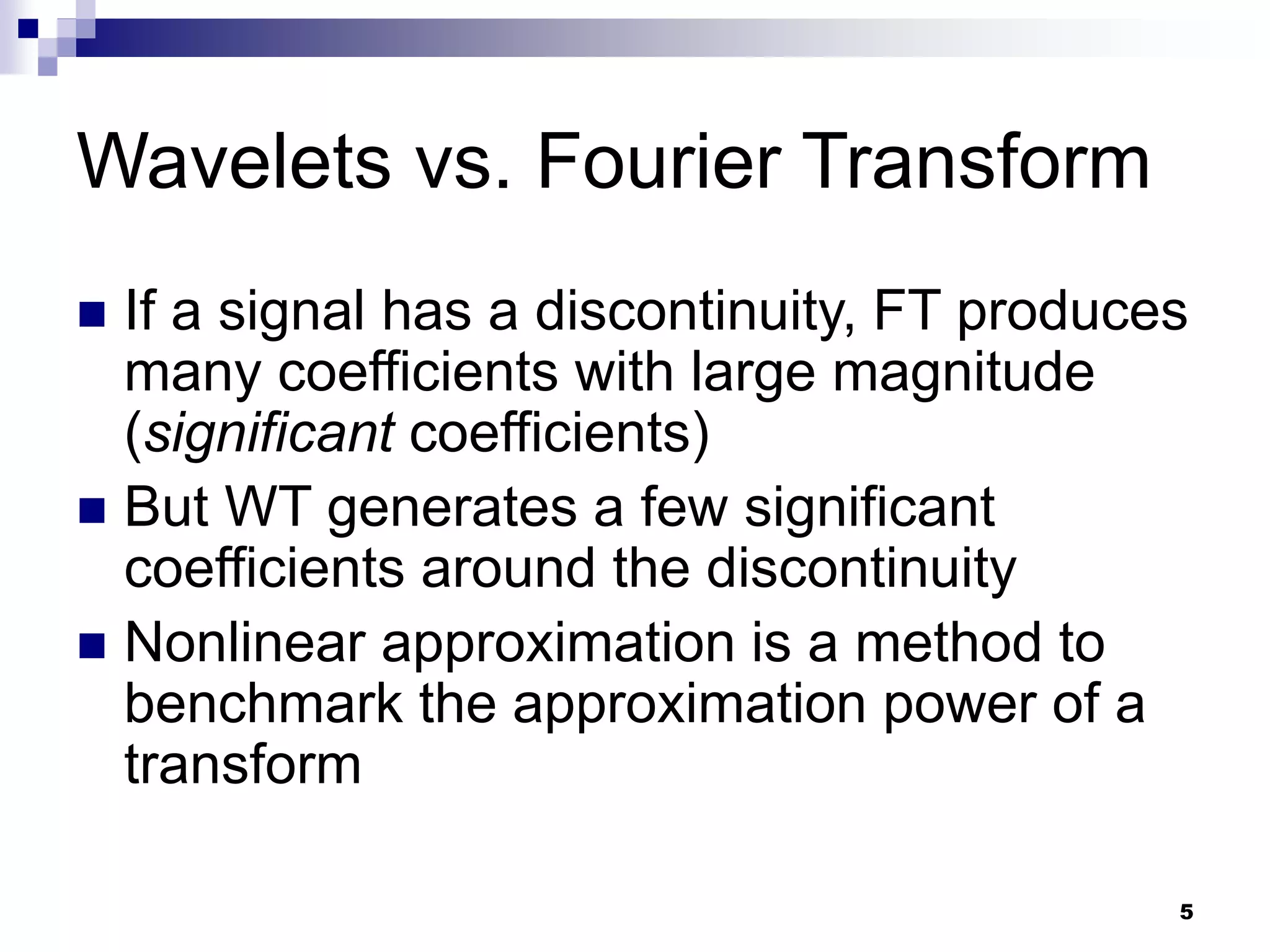 5
Wavelets vs. Fourier Transform
 If a signal has a discontinuity, FT produces
many coefficients with large magnitude
(significant coefficients)
 But WT generates a few significant
coefficients around the discontinuity
 Nonlinear approximation is a method to
benchmark the approximation power of a
transform
 