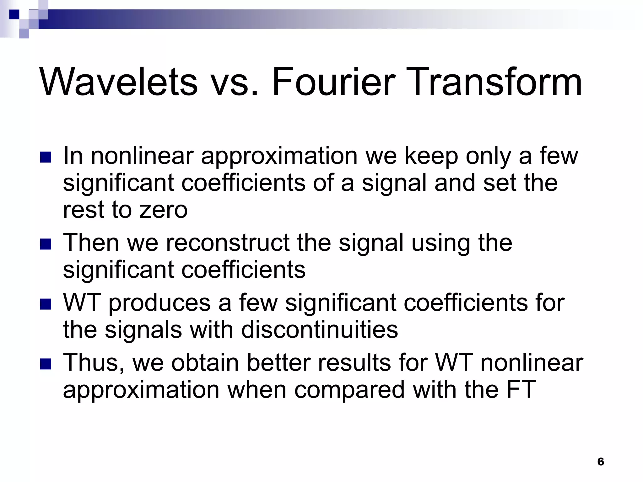 6
Wavelets vs. Fourier Transform
 In nonlinear approximation we keep only a few
significant coefficients of a signal and set the
rest to zero
 Then we reconstruct the signal using the
significant coefficients
 WT produces a few significant coefficients for
the signals with discontinuities
 Thus, we obtain better results for WT nonlinear
approximation when compared with the FT
 
