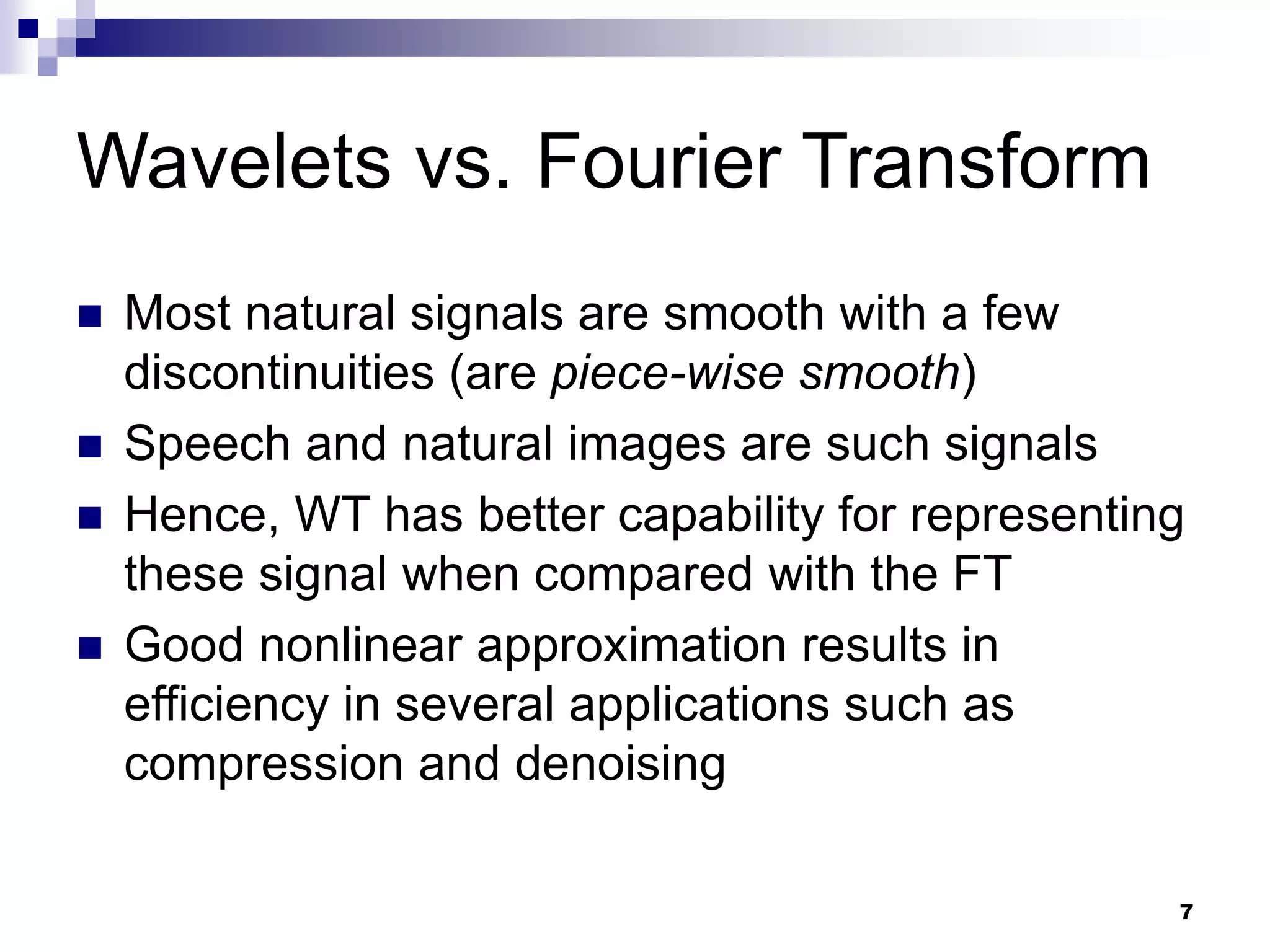 7
Wavelets vs. Fourier Transform
 Most natural signals are smooth with a few
discontinuities (are piece-wise smooth)
 Speech and natural images are such signals
 Hence, WT has better capability for representing
these signal when compared with the FT
 Good nonlinear approximation results in
efficiency in several applications such as
compression and denoising
 