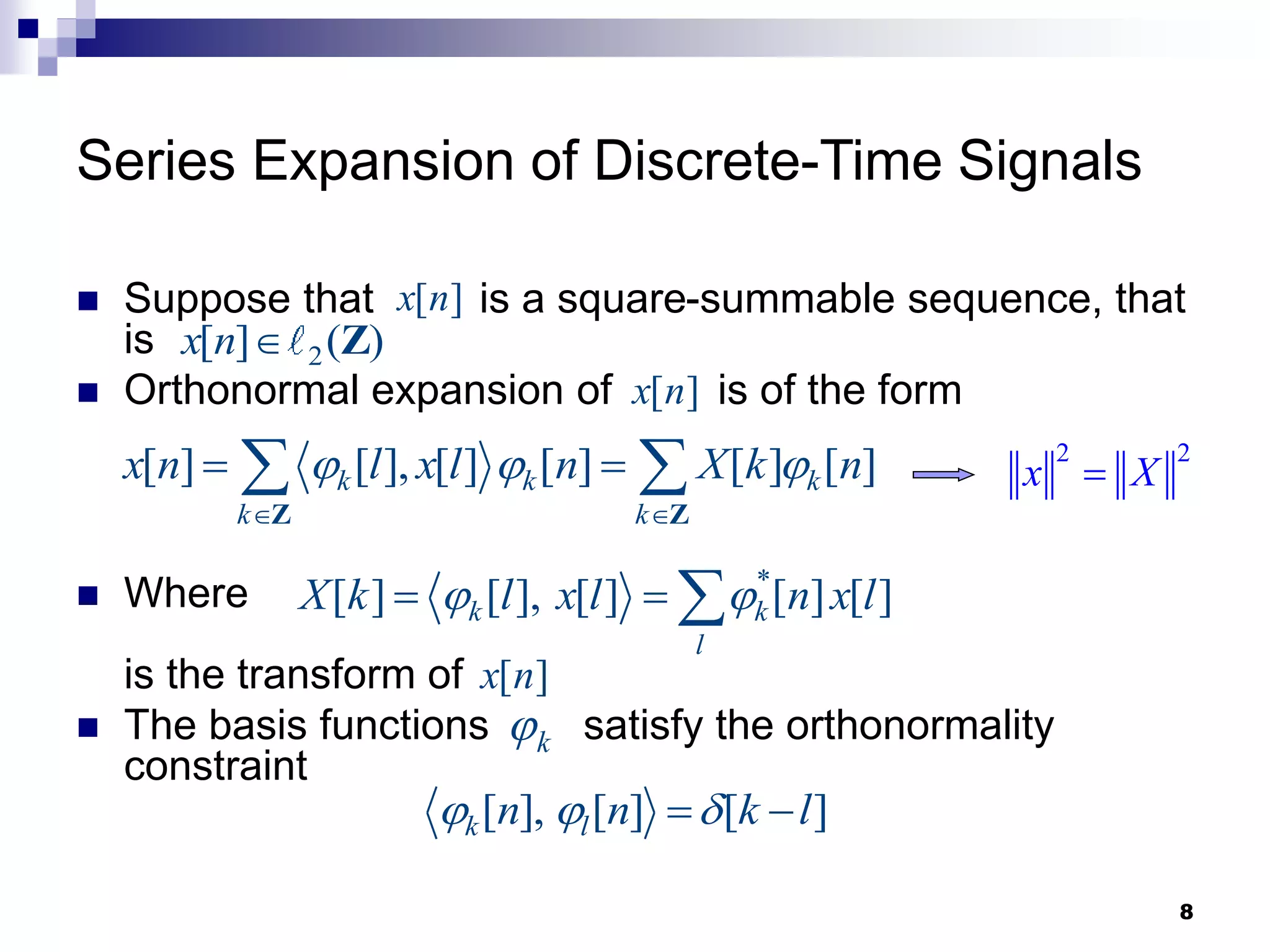 8
Series Expansion of Discrete-Time Signals
 Suppose that is a square-summable sequence, that
is
 Orthonormal expansion of is of the form
 Where
is the transform of
 The basis functions satisfy the orthonormality
constraint
[ ]
x n
2
[ ] ( )
x n  Z
[ ]
x n
[ ] [ ], [ ] [ ] [ ] [ ]
k k k
k k
x n l x l n X k n
  
 
 
 
Z Z
*
[ ] [ ], [ ] [ ] [ ]
k k
l
X k l x l n x l
 
  
[ ]
x n
k

[ ], [ ] [ ]
k l
n n k l
  
 
2 2
x X

 