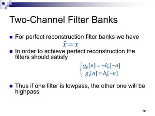 12
Two-Channel Filter Banks
 For perfect reconstruction filter banks we have
 In order to achieve perfect reconstruction the
filters should satisfy
 Thus if one filter is lowpass, the other one will be
highpass
x̂ x

0 0
1 1
[ ] [ ]
[ ] [ ]
g n h n
g n h n
  

  

 