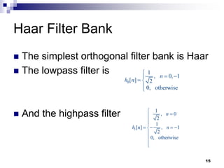 15
Haar Filter Bank
 The simplest orthogonal filter bank is Haar
 The lowpass filter is
 And the highpass filter
0
1
, 0, 1
[ ] 2
0, otherwise
n
h n

 

 


1
1
, 0
2
1
[ ] , 1
2
0, otherwise
n
h n n





   





 