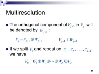 21
Multiresolution
 The orthogonal component of in will
be denoted by :
 If we split and repeat on , , …., ,
we have
1
j
V 
1 1
j j j
V V W
 
 
j
V
1
j
W 
1 1
j j
V W
 

0
V 1
V 2
V 1
J
V 
0 1 1 J J
V W W W V
    
 