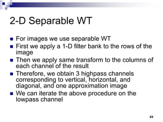 22
2-D Separable WT
 For images we use separable WT
 First we apply a 1-D filter bank to the rows of the
image
 Then we apply same transform to the columns of
each channel of the result
 Therefore, we obtain 3 highpass channels
corresponding to vertical, horizontal, and
diagonal, and one approximation image
 We can iterate the above procedure on the
lowpass channel
 