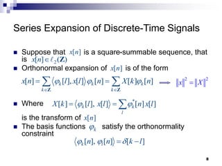 8
Series Expansion of Discrete-Time Signals
 Suppose that is a square-summable sequence, that
is
 Orthonormal expansion of is of the form
 Where
is the transform of
 The basis functions satisfy the orthonormality
constraint
[ ]
x n
2
[ ] ( )
x n  Z
[ ]
x n
[ ] [ ], [ ] [ ] [ ] [ ]
k k k
k k
x n l x l n X k n
  
 
 
 
Z Z
*
[ ] [ ], [ ] [ ] [ ]
k k
l
X k l x l n x l
 
  
[ ]
x n
k

[ ], [ ] [ ]
k l
n n k l
  
 
2 2
x X

 
