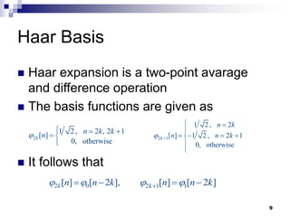 9
 Haar expansion is a two-point avarage
and difference operation
 The basis functions are given as
 It follows that
Haar Basis
2
1 2 , 2 , 2 1
[ ]
0, otherwise
k
n k k
n

  
 

2 1
1 2 , 2
[ ] 1 2 , 2 1
0, otherwise
k
n k
n n k
 
 

   



2 0
[ ] [ 2 ],
k n n k
 
  2 1 1
[ ] [ 2 ]
k n n k
 
  
 