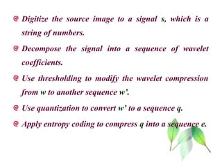 Digitize the source image to a signal s, which is a
string of numbers.
Decompose the signal into a sequence of wavelet
coefficients.
Use thresholding to modify the wavelet compression
from w to another sequence w’.
Use quantization to convert w’ to a sequence q.
Apply entropy coding to compress q into a sequence e.
 