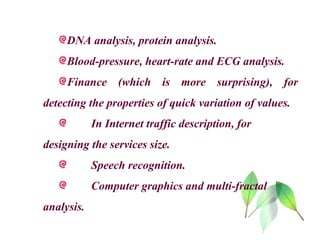 DNA analysis, protein analysis.
Blood-pressure, heart-rate and ECG analysis.
Finance (which is more surprising), for
detecting the properties of quick variation of values.
In Internet traffic description, for
designing the services size.
Speech recognition.
Computer graphics and multi-fractal
analysis.
 