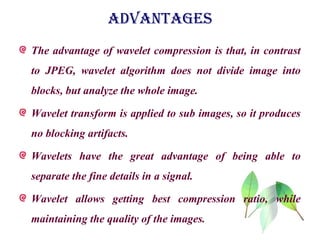 ADVANTAGES
The advantage of wavelet compression is that, in contrast
to JPEG, wavelet algorithm does not divide image into
blocks, but analyze the whole image.
Wavelet transform is applied to sub images, so it produces
no blocking artifacts.
Wavelets have the great advantage of being able to
separate the fine details in a signal.
Wavelet allows getting best compression ratio, while
maintaining the quality of the images.
 
