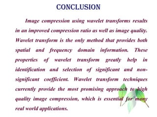 CONCLUSION
Image compression using wavelet transforms results
in an improved compression ratio as well as image quality.
Wavelet transform is the only method that provides both
spatial and frequency domain information. These
properties of wavelet transform greatly help in
identification and selection of significant and non-
significant coefficient. Wavelet transform techniques
currently provide the most promising approach to high
quality image compression, which is essential for many
real world applications.
 