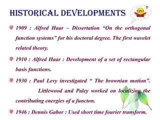 HISTORICAL DEVELOPMENTS
1909 : Alfred Haar – Dissertation “On the orthogonal
function systems” for his doctoral degree. The first wavelet
related theory.
1910 : Alfred Haar : Development of a set of rectangular
basis functions.
1930 : Paul Levy investigated “ The brownian motion”.
Littlewood and Paley worked on localizing the
contributing energies of a functon.
1946 : Dennis Gabor : Used short time fourier transform.
 