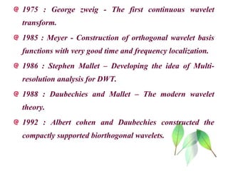 1975 : George zweig - The first continuous wavelet
transform.
1985 : Meyer - Construction of orthogonal wavelet basis
functions with very good time and frequency localization.
1986 : Stephen Mallet – Developing the idea of Multi-
resolution analysis for DWT.
1988 : Daubechies and Mallet – The modern wavelet
theory.
1992 : Albert cohen and Daubechies constructed the
compactly supported biorthogonal wavelets.
 