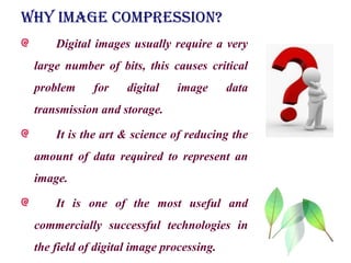 WHY IMAGE COMPRESSION?
Digital images usually require a very
large number of bits, this causes critical
problem for digital image data
transmission and storage.
It is the art & science of reducing the
amount of data required to represent an
image.
It is one of the most useful and
commercially successful technologies in
the field of digital image processing.
 