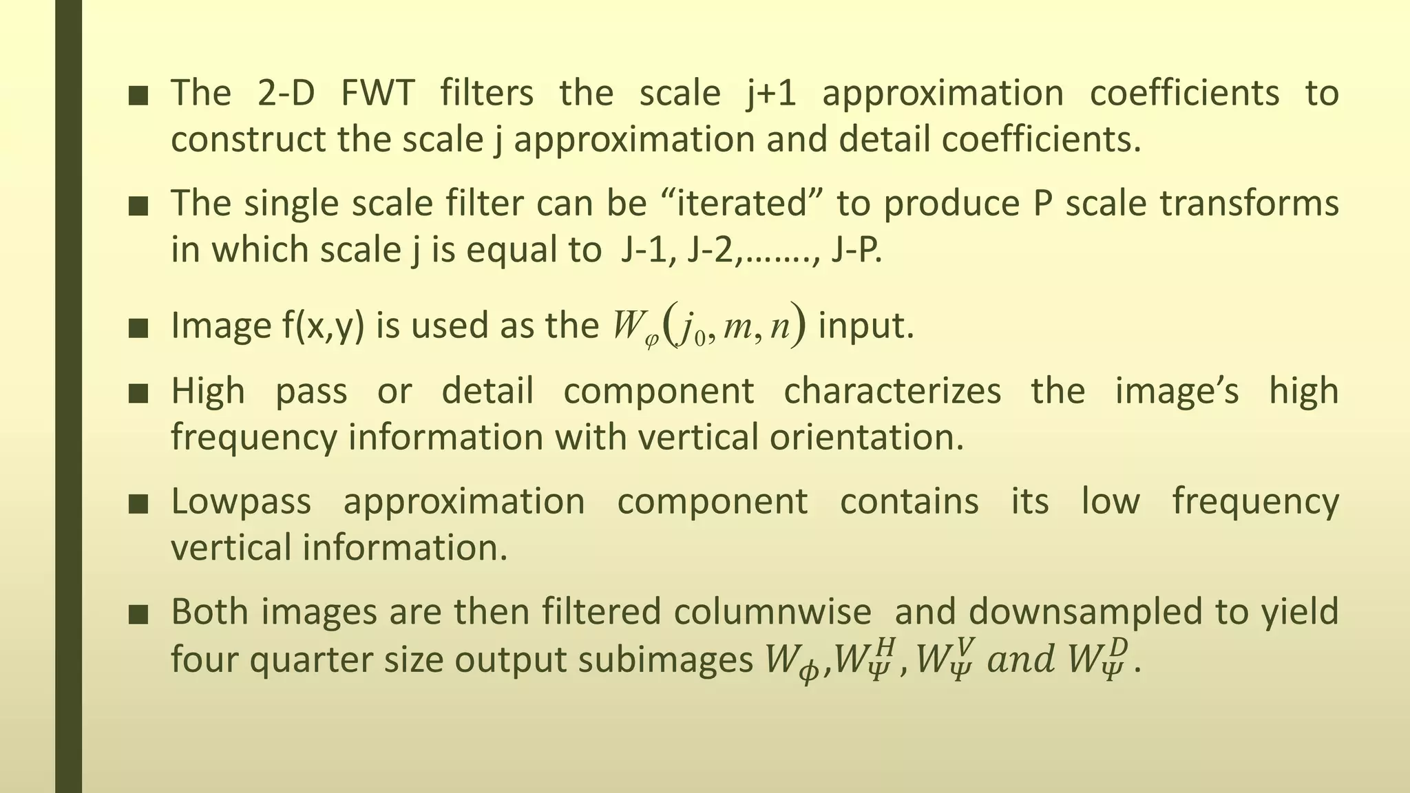■ The 2-D FWT filters the scale j+1 approximation coefficients to
construct the scale j approximation and detail coefficients.
■ The single scale filter can be “iterated” to produce P scale transforms
in which scale j is equal to J-1, J-2,……., J-P.
■ Image f(x,y) is used as the W j0, m, n input.
■ High pass or detail component characterizes the image’s high
frequency information with vertical orientation.
■ Lowpass approximation component contains its low frequency
vertical information.
■ Both images are then filtered columnwise and downsampled to yield
four quarter size output subimages 𝑊𝜙,𝑊 𝛹
𝐻
, 𝑊 𝛹
𝑉
𝑎𝑛𝑑 𝑊 𝛹
𝐷
.
 