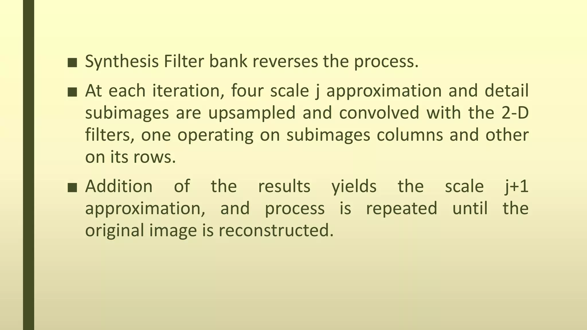 ■ Synthesis Filter bank reverses the process.
■ At each iteration, four scale j approximation and detail
subimages are upsampled and convolved with the 2-D
filters, one operating on subimages columns and other
on its rows.
■ Addition of the results yields the scale j+1
approximation, and process is repeated until the
original image is reconstructed.
 