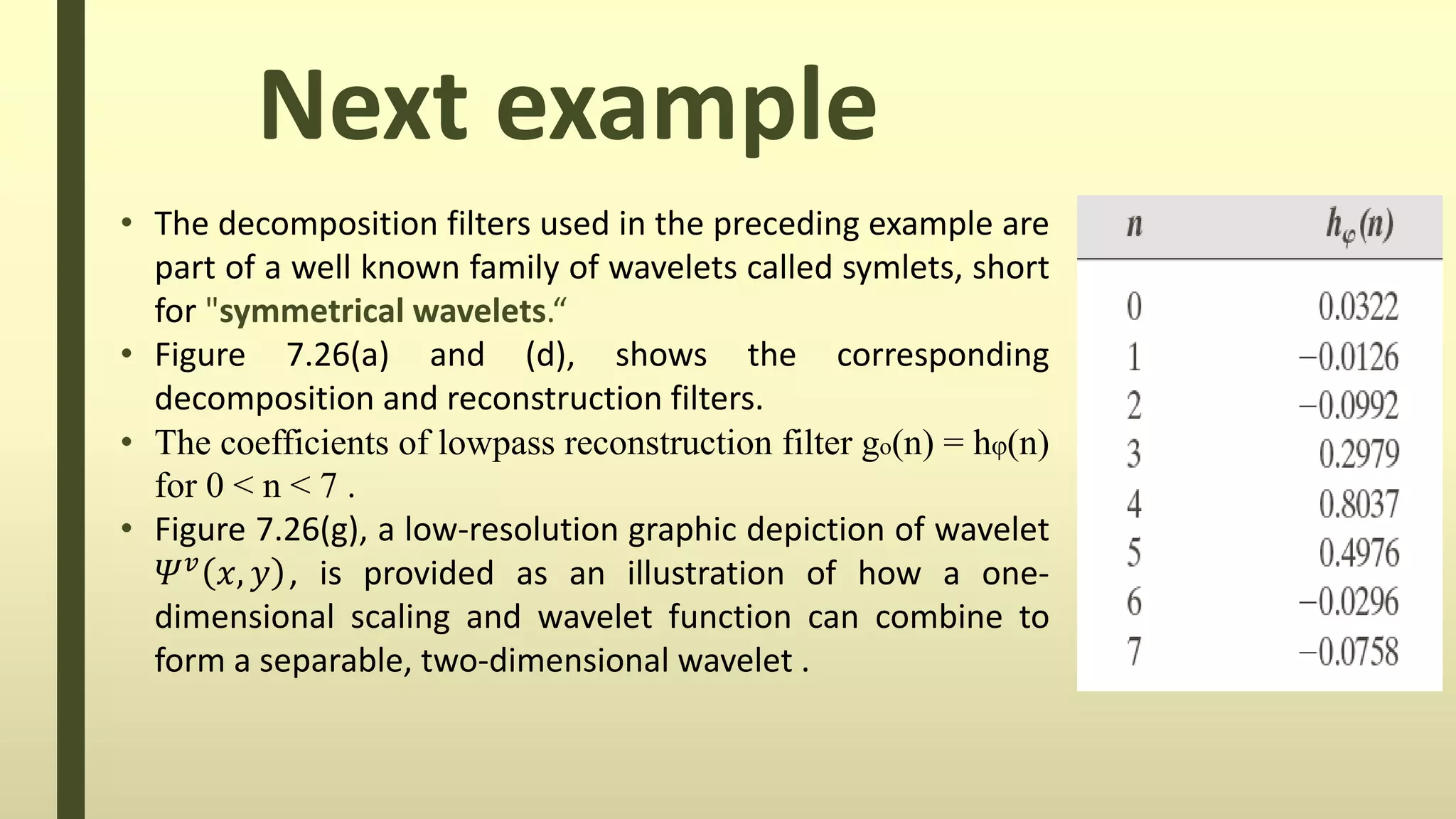Next example
• The decomposition filters used in the preceding example are
part of a well known family of wavelets called symlets, short
for "symmetrical wavelets.“
• Figure 7.26(a) and (d), shows the corresponding
decomposition and reconstruction filters.
• The coefficients of lowpass reconstruction filter go(n) = hφ(n)
for 0 < n < 7 .
• Figure 7.26(g), a low-resolution graphic depiction of wavelet
𝛹 𝑣 𝑥, 𝑦 , is provided as an illustration of how a one-
dimensional scaling and wavelet function can combine to
form a separable, two-dimensional wavelet .
 