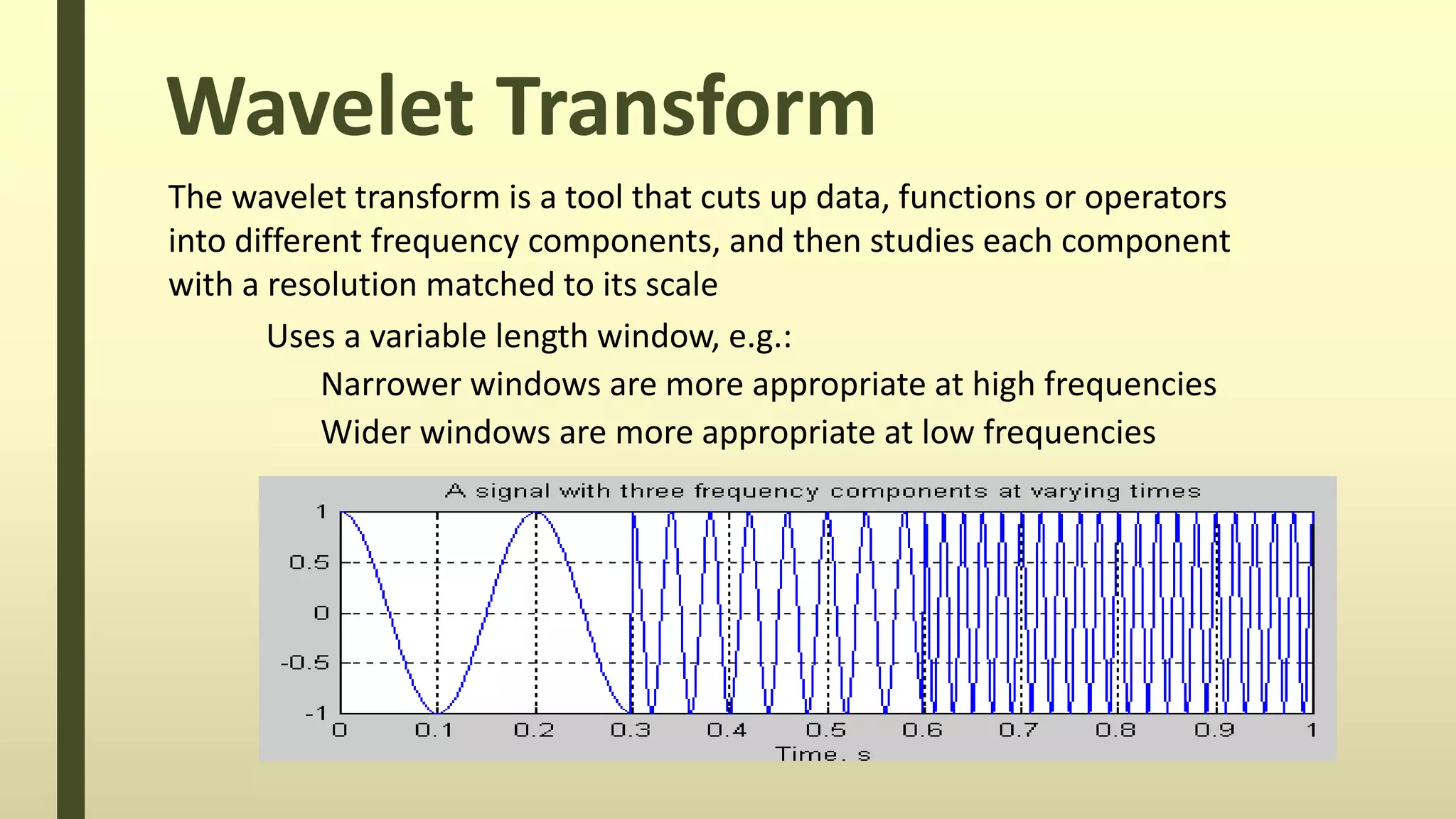 Wavelet Transform
The wavelet transform is a tool that cuts up data, functions or operators
into different frequency components, and then studies each component
with a resolution matched to its scale
Uses a variable length window, e.g.:
Narrower windows are more appropriate at high frequencies
Wider windows are more appropriate at low frequencies
 