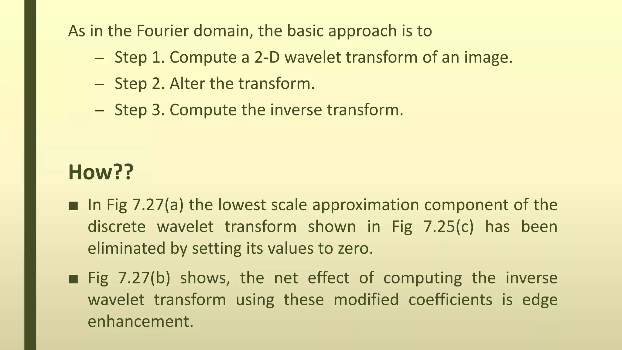 As in the Fourier domain, the basic approach is to
– Step 1. Compute a 2-D wavelet transform of an image.
– Step 2. Alter the transform.
– Step 3. Compute the inverse transform.
How??
■ In Fig 7.27(a) the lowest scale approximation component of the
discrete wavelet transform shown in Fig 7.25(c) has been
eliminated by setting its values to zero.
■ Fig 7.27(b) shows, the net effect of computing the inverse
wavelet transform using these modified coefficients is edge
enhancement.
 