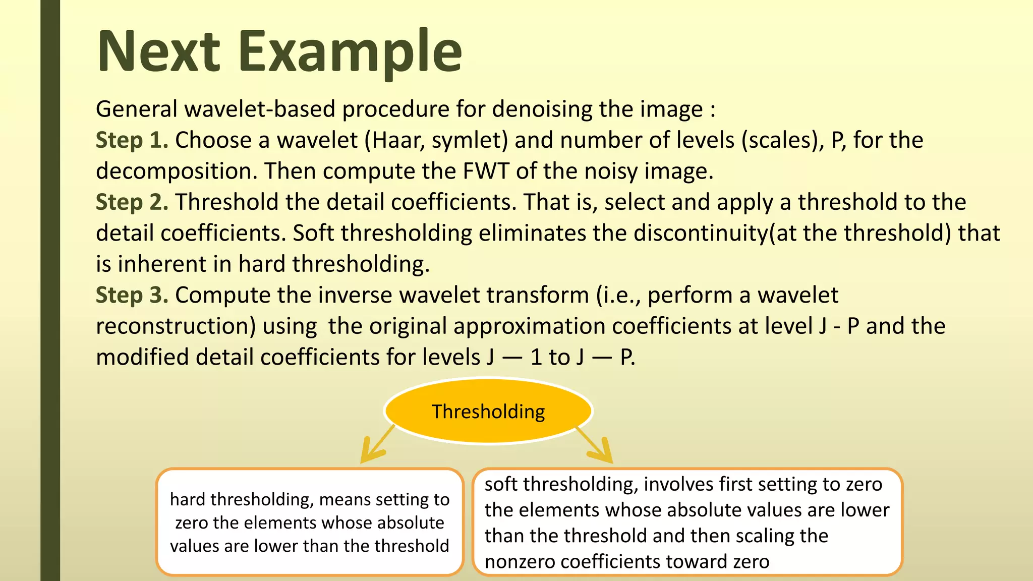 Next Example
Thresholding
hard thresholding, means setting to
zero the elements whose absolute
values are lower than the threshold
soft thresholding, involves first setting to zero
the elements whose absolute values are lower
than the threshold and then scaling the
nonzero coefficients toward zero
General wavelet-based procedure for denoising the image :
Step 1. Choose a wavelet (Haar, symlet) and number of levels (scales), P, for the
decomposition. Then compute the FWT of the noisy image.
Step 2. Threshold the detail coefficients. That is, select and apply a threshold to the
detail coefficients. Soft thresholding eliminates the discontinuity(at the threshold) that
is inherent in hard thresholding.
Step 3. Compute the inverse wavelet transform (i.e., perform a wavelet
reconstruction) using the original approximation coefficients at level J - P and the
modified detail coefficients for levels J — 1 to J — P.
 