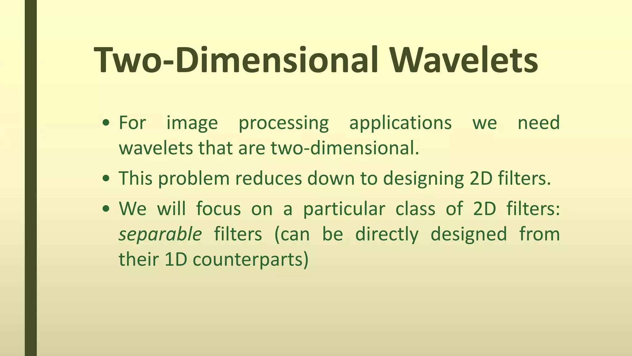Two-Dimensional Wavelets
• For image processing applications we need
wavelets that are two-dimensional.
• This problem reduces down to designing 2D filters.
• We will focus on a particular class of 2D filters:
separable filters (can be directly designed from
their 1D counterparts)
 
