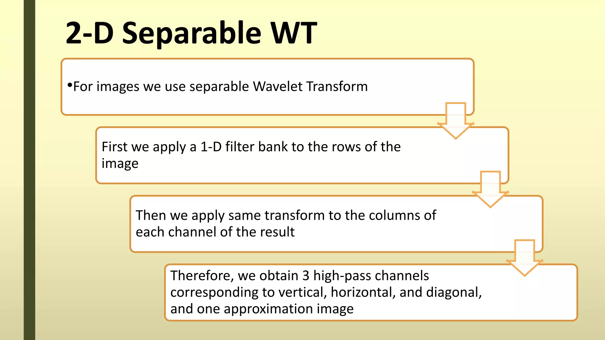 2-D Separable WT
•For images we use separable Wavelet Transform
First we apply a 1-D filter bank to the rows of the
image
Then we apply same transform to the columns of
each channel of the result
Therefore, we obtain 3 high-pass channels
corresponding to vertical, horizontal, and diagonal,
and one approximation image
 