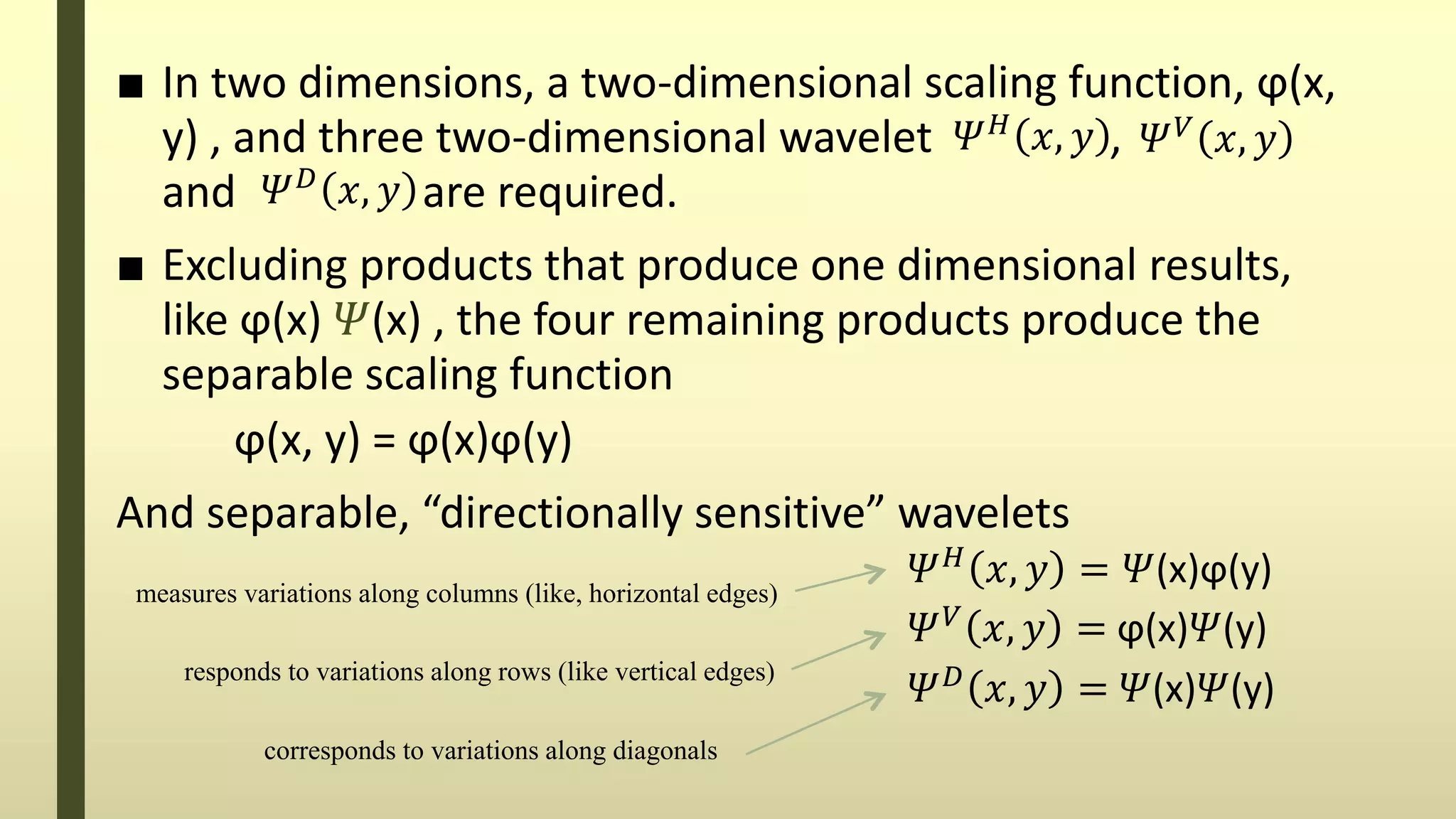 ■ In two dimensions, a two-dimensional scaling function, ϕ(x,
y) , and three two-dimensional wavelet ,
and are required.
■ Excluding products that produce one dimensional results,
like ϕ(x) 𝛹(x) , the four remaining products produce the
separable scaling function
ϕ(x, y) = ϕ(x)ϕ(y)
And separable, “directionally sensitive” wavelets
𝛹 𝐻
𝑥, 𝑦 𝛹 𝑉
𝑥, 𝑦
𝛹 𝐷
𝑥, 𝑦
𝛹 𝐻
𝑥, 𝑦 = 𝛹(x)ϕ(y)
𝛹 𝑉 𝑥, 𝑦 = ϕ(x)𝛹(y)
𝛹 𝐷
𝑥, 𝑦 = 𝛹(x)𝛹(y)
corresponds to variations along diagonals
measures variations along columns (like, horizontal edges)
responds to variations along rows (like vertical edges)
 