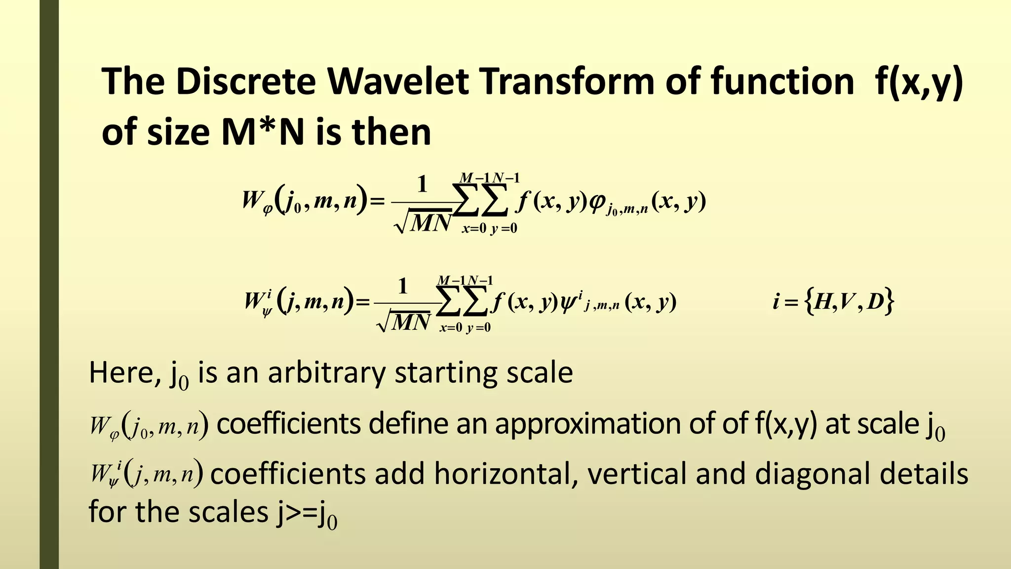 The Discrete Wavelet Transform of function f(x,y)
of size M*N is then
1 M 1N 1
x0 y 0MN
Wj0 ,m,n  f (x, y) j0 ,m,n (x, y)
1 M 1N 1
x0 y 0
i
i  H,V, D
MN
W j,m,n  f (x, y) i
j ,m,n (x, y)
Here, j0 is an arbitrary starting scale
Wj0,m,n coefficients define an approximation of of f(x,y) at scale j0
coefficients add horizontal, vertical and diagonal details
for the scales j>=j0
i
W j, m,n
 
