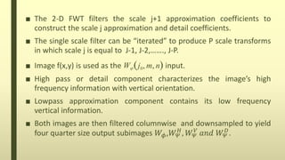 ■ The 2-D FWT filters the scale j+1 approximation coefficients to
construct the scale j approximation and detail coefficients.
■ The single scale filter can be “iterated” to produce P scale transforms
in which scale j is equal to J-1, J-2,……., J-P.
■ Image f(x,y) is used as the W j0, m, n input.
■ High pass or detail component characterizes the image’s high
frequency information with vertical orientation.
■ Lowpass approximation component contains its low frequency
vertical information.
■ Both images are then filtered columnwise and downsampled to yield
four quarter size output subimages 𝑊𝜙,𝑊 𝛹
𝐻
, 𝑊 𝛹
𝑉
𝑎𝑛𝑑 𝑊 𝛹
𝐷
.
 