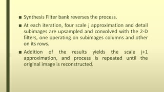 ■ Synthesis Filter bank reverses the process.
■ At each iteration, four scale j approximation and detail
subimages are upsampled and convolved with the 2-D
filters, one operating on subimages columns and other
on its rows.
■ Addition of the results yields the scale j+1
approximation, and process is repeated until the
original image is reconstructed.
 