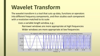 Wavelet Transform
The wavelet transform is a tool that cuts up data, functions or operators
into different frequency components, and then studies each component
with a resolution matched to its scale
Uses a variable length window, e.g.:
Narrower windows are more appropriate at high frequencies
Wider windows are more appropriate at low frequencies
 