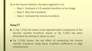 As in the Fourier domain, the basic approach is to
– Step 1. Compute a 2-D wavelet transform of an image.
– Step 2. Alter the transform.
– Step 3. Compute the inverse transform.
How??
■ In Fig 7.27(a) the lowest scale approximation component of the
discrete wavelet transform shown in Fig 7.25(c) has been
eliminated by setting its values to zero.
■ Fig 7.27(b) shows, the net effect of computing the inverse
wavelet transform using these modified coefficients is edge
enhancement.
 
