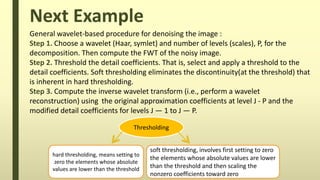 Next Example
Thresholding
hard thresholding, means setting to
zero the elements whose absolute
values are lower than the threshold
soft thresholding, involves first setting to zero
the elements whose absolute values are lower
than the threshold and then scaling the
nonzero coefficients toward zero
General wavelet-based procedure for denoising the image :
Step 1. Choose a wavelet (Haar, symlet) and number of levels (scales), P, for the
decomposition. Then compute the FWT of the noisy image.
Step 2. Threshold the detail coefficients. That is, select and apply a threshold to the
detail coefficients. Soft thresholding eliminates the discontinuity(at the threshold) that
is inherent in hard thresholding.
Step 3. Compute the inverse wavelet transform (i.e., perform a wavelet
reconstruction) using the original approximation coefficients at level J - P and the
modified detail coefficients for levels J — 1 to J — P.
 