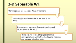 2-D Separable WT
•For images we use separable Wavelet Transform
First we apply a 1-D filter bank to the rows of the
image
Then we apply same transform to the columns of
each channel of the result
Therefore, we obtain 3 high-pass channels
corresponding to vertical, horizontal, and diagonal,
and one approximation image
 