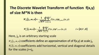 The Discrete Wavelet Transform of function f(x,y)
of size M*N is then
1 M 1N 1
x0 y 0MN
Wj0 ,m,n  f (x, y) j0 ,m,n (x, y)
1 M 1N 1
x0 y 0
i
i  H,V, D
MN
W j,m,n  f (x, y) i
j ,m,n (x, y)
Here, j0 is an arbitrary starting scale
Wj0,m,n coefficients define an approximation of of f(x,y) at scale j0
coefficients add horizontal, vertical and diagonal details
for the scales j>=j0
i
W j, m,n
 
