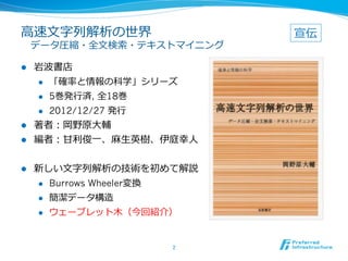 ⾼高速⽂文字列列解析の世界                   宣伝
 　データ圧縮・全⽂文検索索・テキストマイニング

l  岩波書店
    l  「確率率率と情報の科学」シリーズ

    l  5巻発⾏行行済, 全18巻

    l  2012/12/27 発⾏行行

l  著者：岡野原⼤大輔
l  編者：⽢甘利利俊⼀一、⿇麻⽣生英樹、伊庭幸⼈人


l    新しい⽂文字列列解析の技術を初めて解説
      l  Burrows Wheeler変換

      l  簡潔データ構造

      l    ウェーブレット⽊木（今回紹介）


                          2	
 