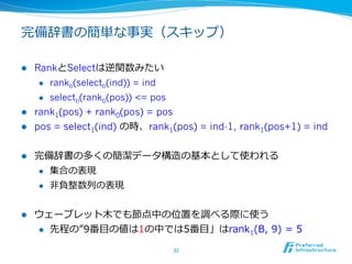 完備辞書の簡単な事実（スキップ）

l  RankとSelectは逆関数みたい 　
     l  rankb(selectb(ind)) = ind

     l  selectb(rankb(pos)) <= pos

l  rank1(pos) + rank0(pos) = pos
l  pos = select1(ind) の時、rank1(pos) = ind-1, rank1(pos+1) = ind


l    完備辞書の多くの簡潔データ構造の基本として使われる
      l  集合の表現

      l  ⾮非負整数列列の表現



l    ウェーブレット⽊木でも節点中の位置を調べる際に使う
      l  先程の”9番⽬目の値は1の中では5番⽬目」はrank1(B,  9)  =  5

                               32	
 
