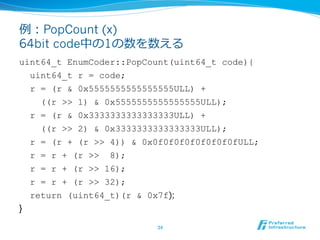 例例：PopCount (x)
64bit code中の1の数を数える
uint64_t EnumCoder::PopCount(uint64_t code){
  uint64_t r = code;
  r = (r & 0x5555555555555555ULL) +
    ((r >> 1) & 0x5555555555555555ULL);
  r = (r & 0x3333333333333333ULL) +
    ((r >> 2) & 0x3333333333333333ULL);
  r = (r + (r >> 4)) & 0x0f0f0f0f0f0f0f0fULL;
  r = r + (r >> 8);
  r = r + (r >> 16);
  r = r + (r >> 32);
    return (uint64_t)(r & 0x7f);
}

                            34	
 