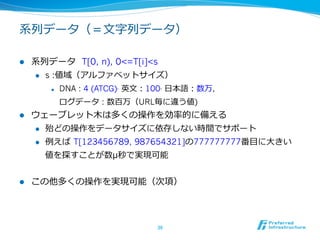 系列列データ（＝⽂文字列列データ）

l    系列列データ    T[0, n), 0<=T[i]<s
      l  s :値域（アルファベットサイズ）

             l    DNA : 4 (ATCG), 英⽂文：100, ⽇日本語：数万,
                   ログデータ : 数百万（URL毎に違う値)
l    ウェーブレット⽊木は多くの操作を効率率率的に備える
      l  殆どの操作をデータサイズに依存しない時間でサポート

      l  例例えば  T[123456789, 987654321]の777777777番⽬目に⼤大きい

          値を探すことが数μ秒で実現可能


l    この他多くの操作を実現可能（次項）
      l    最後にkが付くものはO(k log s)時間（⼀一つずつ logs時間）
      l    残り  rangelist, intersect以外はO(log s)時間

                                       36	
 